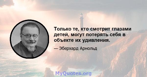 Только те, кто смотрит глазами детей, могут потерять себя в объекте их удивления.