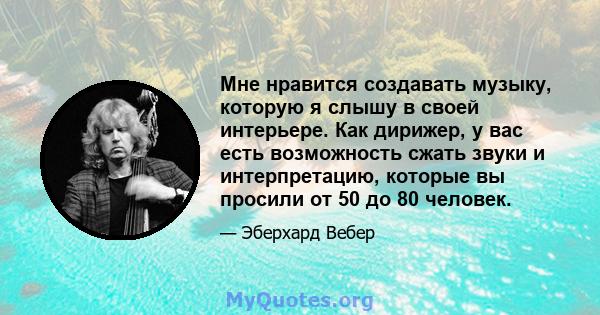 Мне нравится создавать музыку, которую я слышу в своей интерьере. Как дирижер, у вас есть возможность сжать звуки и интерпретацию, которые вы просили от 50 до 80 человек.