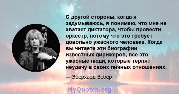 С другой стороны, когда я задумываюсь, я понимаю, что мне не хватает диктатора, чтобы провести оркестр, потому что это требует довольно ужасного человека. Когда вы читаете эти биографии известных дирижеров, все это