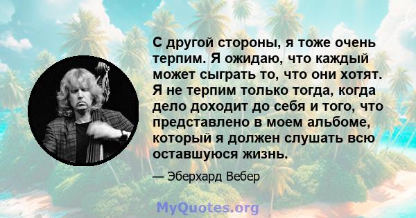 С другой стороны, я тоже очень терпим. Я ожидаю, что каждый может сыграть то, что они хотят. Я не терпим только тогда, когда дело доходит до себя и того, что представлено в моем альбоме, который я должен слушать всю