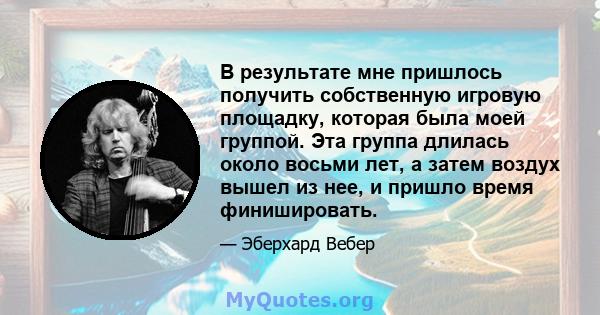 В результате мне пришлось получить собственную игровую площадку, которая была моей группой. Эта группа длилась около восьми лет, а затем воздух вышел из нее, и пришло время финишировать.