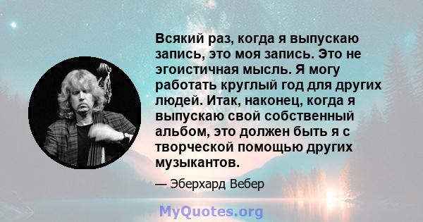 Всякий раз, когда я выпускаю запись, это моя запись. Это не эгоистичная мысль. Я могу работать круглый год для других людей. Итак, наконец, когда я выпускаю свой собственный альбом, это должен быть я с творческой