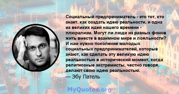 Социальный предприниматель - это тот, кто знает, как создать идею реальности, и одна из великих идей нашего времени - плюрализм. Могут ли люди из разных фонов жить вместе в взаимном мире и лояльности? И нам нужно