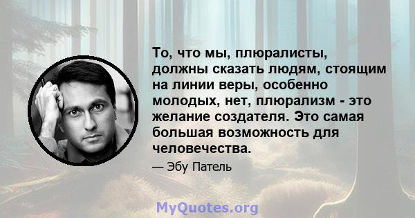 То, что мы, плюралисты, должны сказать людям, стоящим на линии веры, особенно молодых, нет, плюрализм - это желание создателя. Это самая большая возможность для человечества.