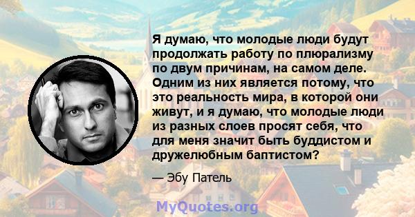 Я думаю, что молодые люди будут продолжать работу по плюрализму по двум причинам, на самом деле. Одним из них является потому, что это реальность мира, в которой они живут, и я думаю, что молодые люди из разных слоев