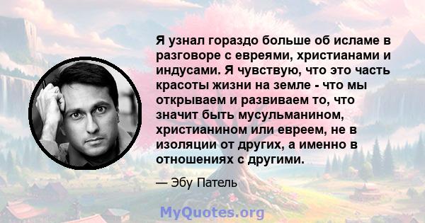 Я узнал гораздо больше об исламе в разговоре с евреями, христианами и индусами. Я чувствую, что это часть красоты жизни на земле - что мы открываем и развиваем то, что значит быть мусульманином, христианином или евреем, 