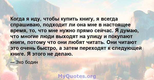 Когда я иду, чтобы купить книгу, я всегда спрашиваю, подходит ли она мне в настоящее время, то, что мне нужно прямо сейчас. Я думаю, что многие люди выходят на улицу и покупают книги, потому что они любят читать. Они