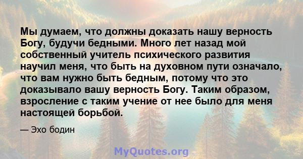 Мы думаем, что должны доказать нашу верность Богу, будучи бедными. Много лет назад мой собственный учитель психического развития научил меня, что быть на духовном пути означало, что вам нужно быть бедным, потому что это 