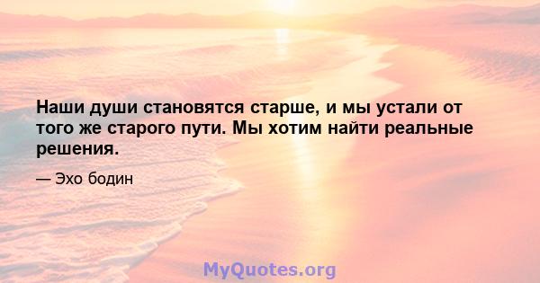 Наши души становятся старше, и мы устали от того же старого пути. Мы хотим найти реальные решения.