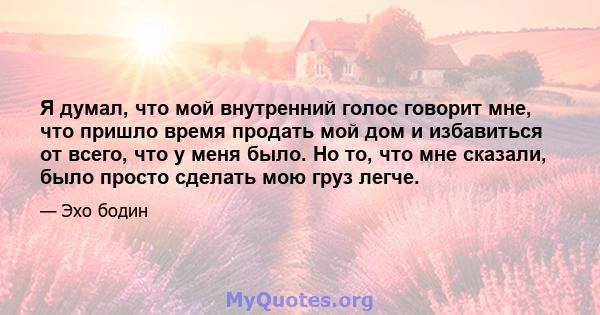 Я думал, что мой внутренний голос говорит мне, что пришло время продать мой дом и избавиться от всего, что у меня было. Но то, что мне сказали, было просто сделать мою груз легче.