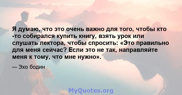 Я думаю, что это очень важно для того, чтобы кто -то собирался купить книгу, взять урок или слушать лектора, чтобы спросить: «Это правильно для меня сейчас? Если это не так, направляйте меня к тому, что мне нужно».