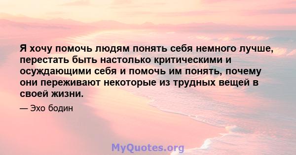 Я хочу помочь людям понять себя немного лучше, перестать быть настолько критическими и осуждающими себя и помочь им понять, почему они переживают некоторые из трудных вещей в своей жизни.