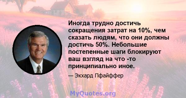 Иногда трудно достичь сокращения затрат на 10%, чем сказать людям, что они должны достичь 50%. Небольшие постепенные шаги блокируют ваш взгляд на что -то принципиально иное.