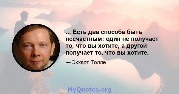 ... Есть два способа быть несчастным: один не получает то, что вы хотите, а другой получает то, что вы хотите.