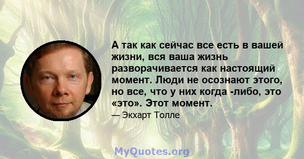 А так как сейчас все есть в вашей жизни, вся ваша жизнь разворачивается как настоящий момент. Люди не осознают этого, но все, что у них когда -либо, это «это». Этот момент.