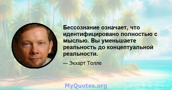 Бессознание означает, что идентифицировано полностью с мыслью. Вы уменьшаете реальность до концептуальной реальности.