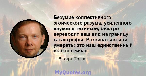 Безумие коллективного эгоического разума, усиленного наукой и техникой, быстро переводит наш вид на границу катастрофы. Развиваться или умереть: это наш единственный выбор сейчас.