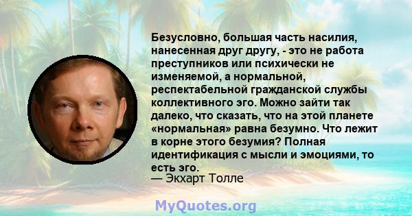 Безусловно, большая часть насилия, нанесенная друг другу, - это не работа преступников или психически не изменяемой, а нормальной, респектабельной гражданской службы коллективного эго. Можно зайти так далеко, что