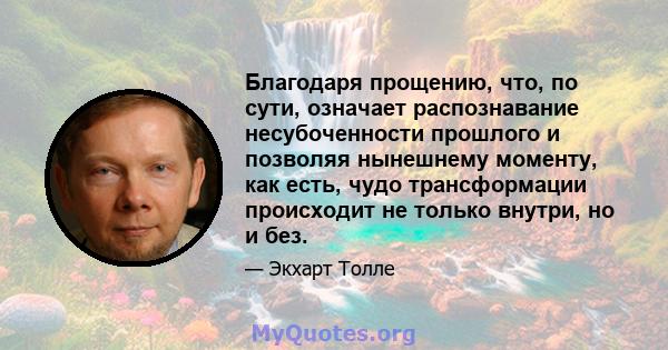 Благодаря прощению, что, по сути, означает распознавание несубоченности прошлого и позволяя нынешнему моменту, как есть, чудо трансформации происходит не только внутри, но и без.