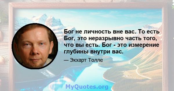 Бог не личность вне вас. То есть Бог, это неразрывно часть того, что вы есть. Бог - это измерение глубины внутри вас.