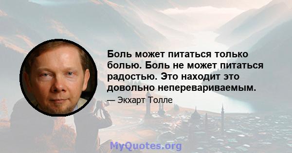 Боль может питаться только болью. Боль не может питаться радостью. Это находит это довольно неперевариваемым.