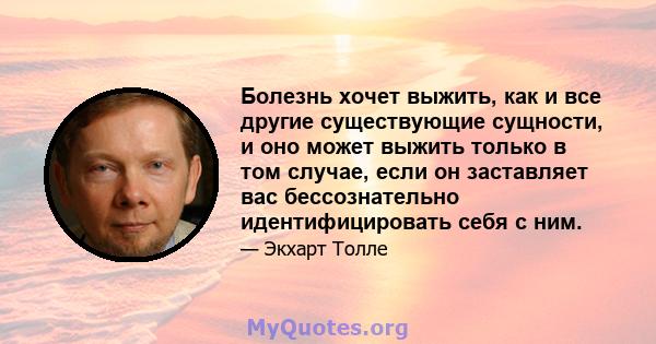 Болезнь хочет выжить, как и все другие существующие сущности, и оно может выжить только в том случае, если он заставляет вас бессознательно идентифицировать себя с ним.