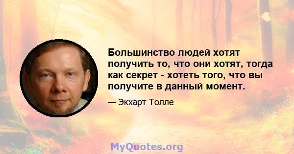 Большинство людей хотят получить то, что они хотят, тогда как секрет - хотеть того, что вы получите в данный момент.