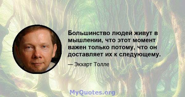 Большинство людей живут в мышлении, что этот момент важен только потому, что он доставляет их к следующему.