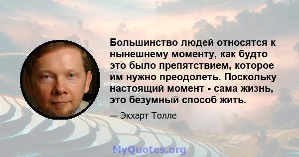 Большинство людей относятся к нынешнему моменту, как будто это было препятствием, которое им нужно преодолеть. Поскольку настоящий момент - сама жизнь, это безумный способ жить.