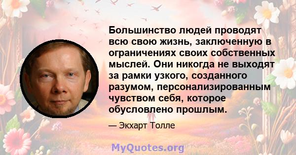 Большинство людей проводят всю свою жизнь, заключенную в ограничениях своих собственных мыслей. Они никогда не выходят за рамки узкого, созданного разумом, персонализированным чувством себя, которое обусловлено прошлым.