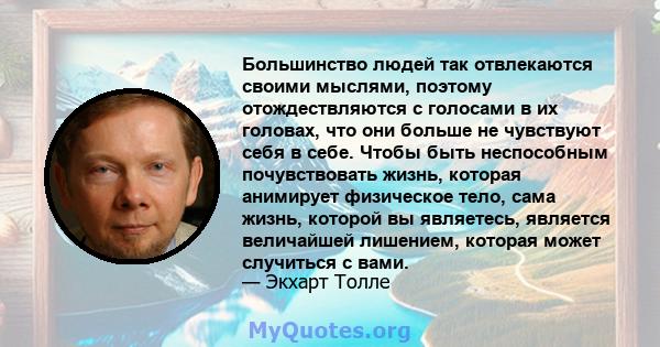 Большинство людей так отвлекаются своими мыслями, поэтому отождествляются с голосами в их головах, что они больше не чувствуют себя в себе. Чтобы быть неспособным почувствовать жизнь, которая анимирует физическое тело,