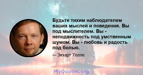 Будьте тихим наблюдателем ваших мыслей и поведения. Вы под мыслителем. Вы - неподвижность под умственным шумом. Вы - любовь и радость под болью.