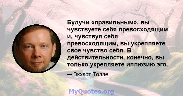 Будучи «правильным», вы чувствуете себя превосходящим и, чувствуя себя превосходящим, вы укрепляете свое чувство себя. В действительности, конечно, вы только укрепляете иллюзию эго.