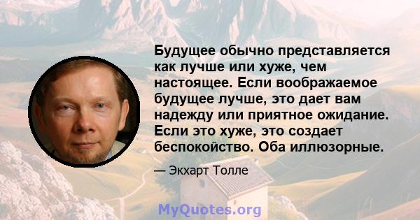 Будущее обычно представляется как лучше или хуже, чем настоящее. Если воображаемое будущее лучше, это дает вам надежду или приятное ожидание. Если это хуже, это создает беспокойство. Оба иллюзорные.