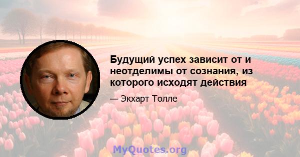 Будущий успех зависит от и неотделимы от сознания, из которого исходят действия