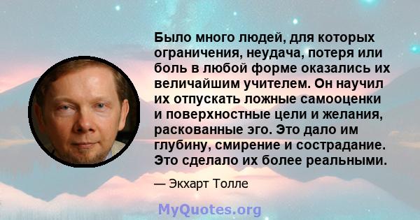 Было много людей, для которых ограничения, неудача, потеря или боль в любой форме оказались их величайшим учителем. Он научил их отпускать ложные самооценки и поверхностные цели и желания, раскованные эго. Это дало им