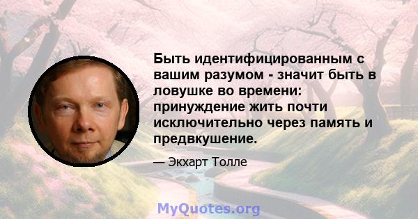 Быть идентифицированным с вашим разумом - значит быть в ловушке во времени: принуждение жить почти исключительно через память и предвкушение.