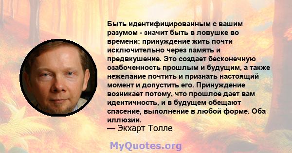 Быть идентифицированным с вашим разумом - значит быть в ловушке во времени: принуждение жить почти исключительно через память и предвкушение. Это создает бесконечную озабоченность прошлым и будущим, а также нежелание