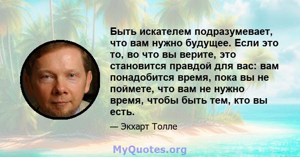 Быть искателем подразумевает, что вам нужно будущее. Если это то, во что вы верите, это становится правдой для вас: вам понадобится время, пока вы не поймете, что вам не нужно время, чтобы быть тем, кто вы есть.