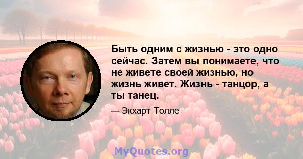 Быть одним с жизнью - это одно сейчас. Затем вы понимаете, что не живете своей жизнью, но жизнь живет. Жизнь - танцор, а ты танец.