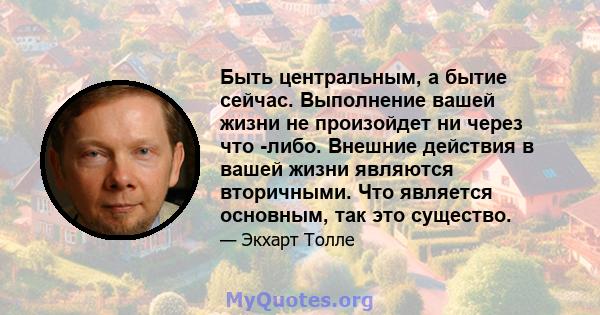 Быть центральным, а бытие сейчас. Выполнение вашей жизни не произойдет ни через что -либо. Внешние действия в вашей жизни являются вторичными. Что является основным, так это существо.