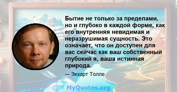 Бытие не только за пределами, но и глубоко в каждой форме, как его внутренняя невидимая и неразрушимая сущность. Это означает, что он доступен для вас сейчас как ваш собственный глубокий я, ваша истинная природа.