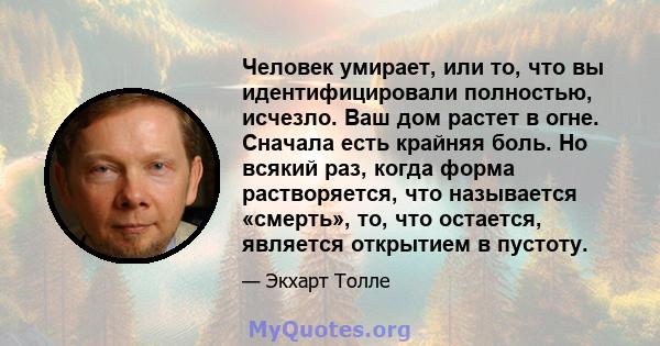 Человек умирает, или то, что вы идентифицировали полностью, исчезло. Ваш дом растет в огне. Сначала есть крайняя боль. Но всякий раз, когда форма растворяется, что называется «смерть», то, что остается, является