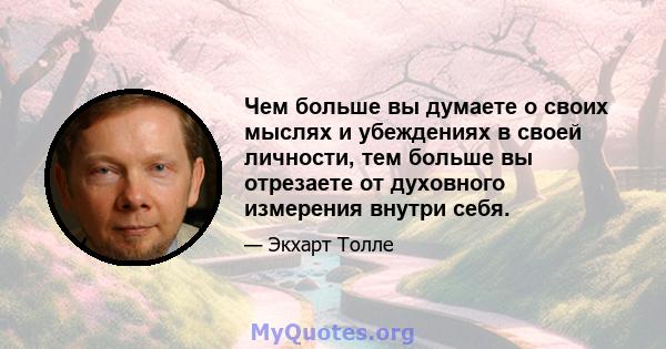 Чем больше вы думаете о своих мыслях и убеждениях в своей личности, тем больше вы отрезаете от духовного измерения внутри себя.