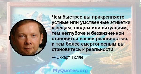 Чем быстрее вы прикрепляете устные или умственные этикетки к вещам, людям или ситуациям, тем неглубоче и безжизненной становится вашей реальностью, и тем более смертоносным вы становитесь к реальности