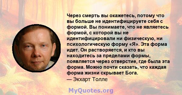 Через смерть вы окажетесь, потому что вы больше не идентифицируете себя с формой. Вы понимаете, что не являетесь формой, с которой вы не идентифицировали ни физическую, ни психологическую форму «Я». Эта форма идет. Он