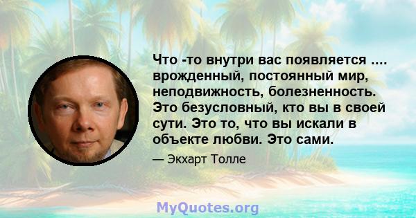 Что -то внутри вас появляется .... врожденный, постоянный мир, неподвижность, болезненность. Это безусловный, кто вы в своей сути. Это то, что вы искали в объекте любви. Это сами.