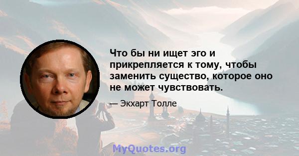 Что бы ни ищет эго и прикрепляется к тому, чтобы заменить существо, которое оно не может чувствовать.