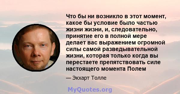 Что бы ни возникло в этот момент, какое бы условие было частью жизни жизни, и, следовательно, принятие его в полной мере делает вас выражением огромной силы самой разведывательной жизни, которая только когда вы