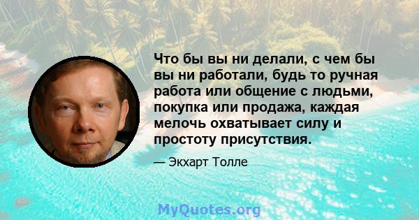 Что бы вы ни делали, с чем бы вы ни работали, будь то ручная работа или общение с людьми, покупка или продажа, каждая мелочь охватывает силу и простоту присутствия.